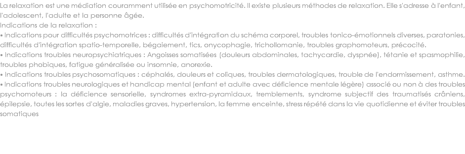 La relaxation est une médiation couramment utilisée en psychomotricité. Il existe plusieurs méthodes de relaxation. Elle s'adresse à l'enfant, l'adolescent, l'adulte et la personne âgée. Indications de la relaxation :
⦁ Indications pour difficultés psychomotrices : difficultés d'intégration du schéma corporel, troubles tonico-émotionnels diverses, paratonies, difficultés d'intégration spatio-temporelle, bégaiement, tics, onycophagie, trichollomanie, troubles graphomoteurs, précocité.
⦁ Indications troubles neuropsychiatriques : Angoisses somatisées (douleurs abdominales, tachycardie, dyspnée), tétanie et spasmophilie, troubles phobiques, fatigue généralisée ou insomnie, anorexie. ⦁ Indications troubles psychosomatiques : céphalés, douleurs et coliques, troubles dermatologiques, trouble de l'endormissement, asthme.
⦁ Indications troubles neurologiques et handicap mental (enfant et adulte avec déficience mentale légère) associé ou non à des troubles psychomoteurs : la déficience sensorielle, syndromes extra-pyramidaux, tremblements, syndrome subjectif des traumatisés crâniens, épilepsie, toutes les sortes d'algie, maladies graves, hypertension, la femme enceinte, stress répété dans la vie quotidienne et éviter troubles somatiques
